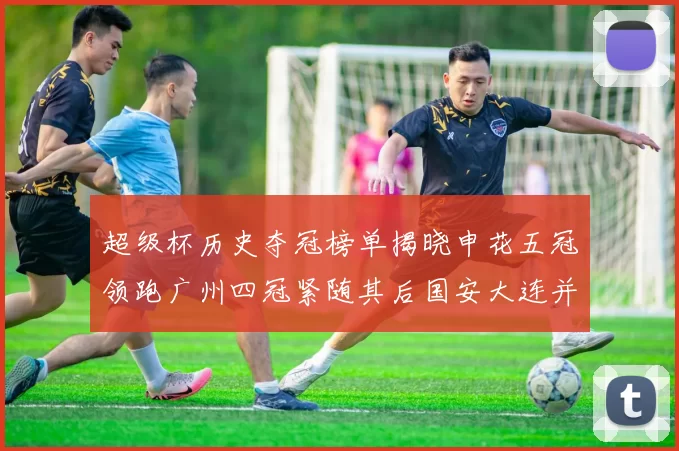 超级杯历史夺冠榜单揭晓申花五冠领跑广州四冠紧随其后国安大连并列第三
