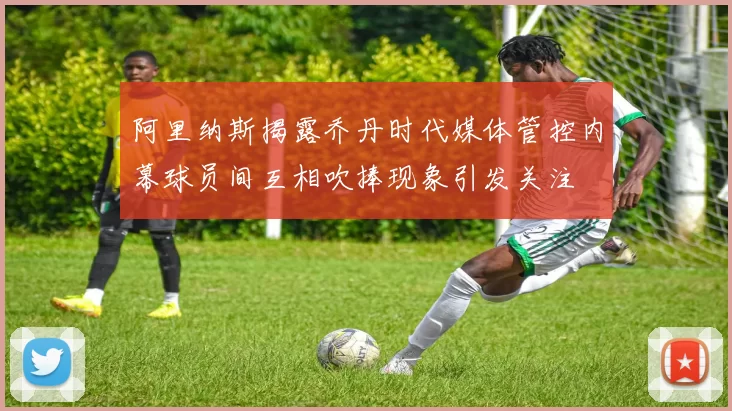 阿里纳斯揭露乔丹时代媒体管控内幕球员间互相吹捧现象引发关注