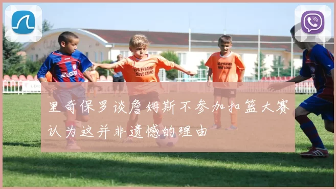 里奇保罗谈詹姆斯不参加扣篮大赛认为这并非遗憾的理由