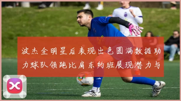 波杰全明星后表现出色圆满数据助力球队领跑比肩东约班展现潜力与实力