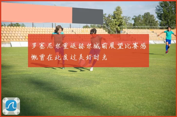 罗塞尼尔重返赫尔城前展望比赛感慨曾在此度过美好时光